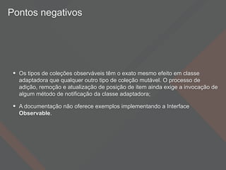 Pontos negativos
• Os tipos de coleções observáveis têm o exato mesmo efeito em classe
adaptadora que qualquer outro tipo de coleção mutável. O processo de
adição, remoção e atualização de posição de item ainda exige a invocação de
algum método de notificação da classe adaptadora;
• A documentação não oferece exemplos implementando a Interface
Observable.
 