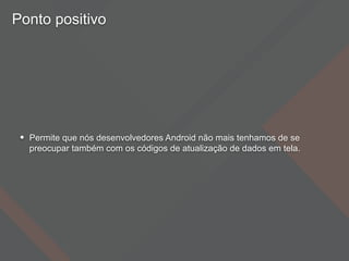 Ponto positivo
• Permite que nós desenvolvedores Android não mais tenhamos de se
preocupar também com os códigos de atualização de dados em tela.
 