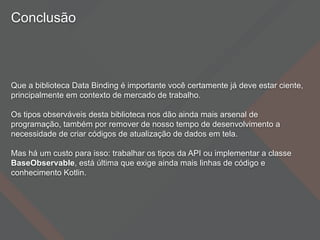 Conclusão
Que a biblioteca Data Binding é importante você certamente já deve estar ciente,
principalmente em contexto de mercado de trabalho.
Os tipos observáveis desta biblioteca nos dão ainda mais arsenal de
programação, também por remover de nosso tempo de desenvolvimento a
necessidade de criar códigos de atualização de dados em tela.
Mas há um custo para isso: trabalhar os tipos da API ou implementar a classe
BaseObservable, está última que exige ainda mais linhas de código e
conhecimento Kotlin.
 