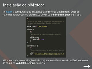 Instalação da biblioteca
No Kotlin a configuração de instalação da biblioteca Data Binding exige as
seguintes referências no Gradle App Level, ou build.gradle (Module: app):
Até o momento da construção deste conjunto de slides a versão estável mais atual
da com.android.databinding era a 3.1.4.
 