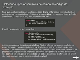Colocando tipos observáveis de campo no código de
exemplo
Para que as atualizações em objetos dos tipos Brand e Car sejam refletidas também
em tela sem a necessidade de códigos de acesso a Views por parte do desenvolvedor
poderíamos primeiro ter a seguinte nova classe Brand:
E então a seguinte nova classe Car:
A documentação de tipos observáveis Data Binding informa para sempre definirmos
esses tipos como somente de leitura, val. Poderemos utilizar o método set() para
atualizar o valor dentro do tipo observável. Se um novo objeto observável for setado na
propriedade, a igualdade de referência em layout será perdida e assim a atualização
não ocorrerá em tela, pois a propriedade em código dinâmico e a referência em layout
não mais apontam para o mesmo objeto observável.
 