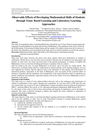 Journal of Education and Practice
ISSN 2222-1735 (Paper) ISSN 2222-288X (Online)
Vol.4, No.20, 2013

www.iiste.org

Observable Effects of Developing Mathematical Skills of Students
through Team- Based Learning and Laboratory Learning
Approaches
1

Ahmad Yashe 2*Awogbemi Clement Adeyeye 3Alagbe Samson Adekola
Department of Mathematics and Statistics, Nuhu Bamalli Polytechnic Zaria, Kaduna State, Nigeria
E-mail: muayashe@gmail.com
2
National Mathematical Centre, Sheda, Kwali, Abuja
*E- mail of the corresponding author: awogbemiadeyeye@yahoo.com
3
Balyesa State College of Education, Okpoama
E-mail: sammygodson1@yahoo.com
Abstract
This study investigated the effect of teaching Mathematics through the use of Team- Based Learning against the
Laboratory Learning Method of teaching and learning of Mathematics. The population of the study covered all
the SS III students of Government College Funtua and the sample is 60 students chosen from the six classes of
the SS III. Two Hypotheses were formulated for the study and t-test statistical method was used for the analysis.
Keywords: Mathematical Skills, Observable Effects, Poor Performance, Team Based Learning,
Laboratory Learning Method
Introduction
There have been much concerns and outcry from many quarters about poor performance of students in
mathematics. Hardly there is any day when issues relating to education are not reported in our daily papers and
journals. In most cases, the issues discussed relate to the general performance of students in English and
Mathematics or how to arrest the dwindling performance of students in the two subjects.
Calls for reform in the ways we teach Mathematics at all levels, and in all areas, are widely spread. The
effectiveness of changes being called for, employment of student-centered, active learning pedagogy, are now
well supported by evidence. But the objective look at the attainment of aims (quality and achievements) of
educational products, particularly in the field of Mathematics, does not justify all the concerted efforts of
educators, researchers and the expenditure. Even though there is the opinion that these funds or expenditure are
grossly insufficient and inadequate, especially looking at the diverse nature of the area (Mathematics) and it’s
importance to the nation.
Statement of the Problem
This study arose as a result of some salient problem observed, such as the continuous poor performance of
students in mathematics in the country- Katsina state in particular. As seen from 1987 to 1999 when the state
was created, there was not up to 9% pass in Mathematics at Senior Secondary School Certificate Examination (
SSCE ) and from 2000 to 2012 not up to 12%. (Research and Statistics Department, MOE Katsina 2013).
It is the desire of this study to find out how and teaching and learning of mathematics can be developed or
enhanced. This study is therefore designed to address and simplify the choice method(s) or approaches of
teaching and learning of Mathematics.
Objective of the Study
The major objective of the study is to develop and enhance teaching and learning of Mathematics to the students
and to test the suitability or other wise of using Team-Based Learning in teaching Mathematics against
Laboratory approach. Specifically, the study will endeavour to:
a) establish the suitability of team-based
b) determine the best approach of the two
c) test the students after exposure to the two methods so as to establish or observe the variation in
achievements
1

Research Question
The study will endeavour to answer the following questions :
(i) Which of the two approaches ( Team- Based or Laboratory ) bring about more understanding
of
Mathematics activity?
(ii) Is there any difference in students’ performance in Mathematics test using the two approaches?
(iii) What factors are responsible for the greater understanding in either of the two approaches?
189

 