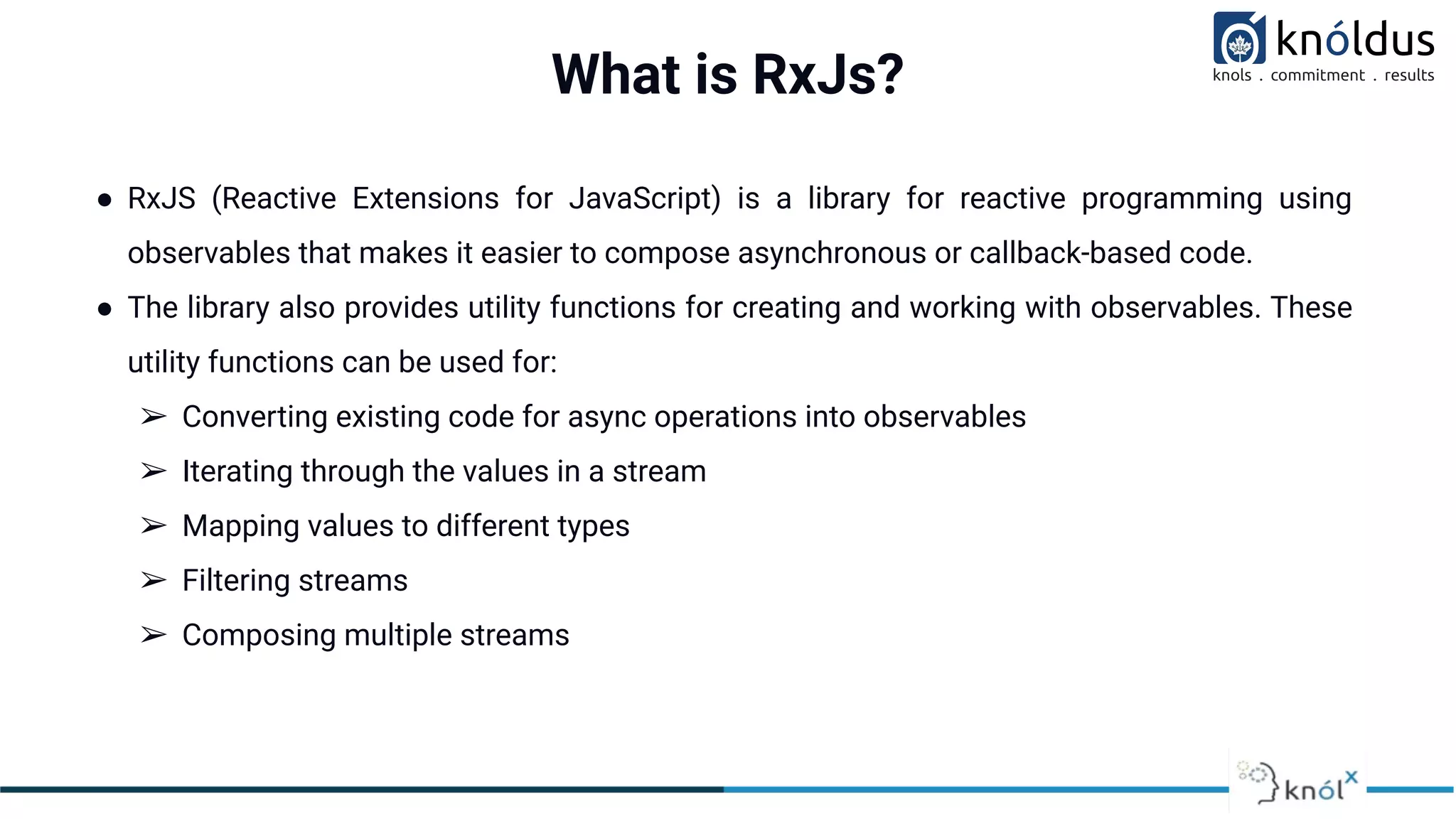 What is RxJs?
● RxJS (Reactive Extensions for JavaScript) is a library for reactive programming using
observables that makes it easier to compose asynchronous or callback-based code.
● The library also provides utility functions for creating and working with observables. These
utility functions can be used for:
➢ Converting existing code for async operations into observables
➢ Iterating through the values in a stream
➢ Mapping values to different types
➢ Filtering streams
➢ Composing multiple streams
 