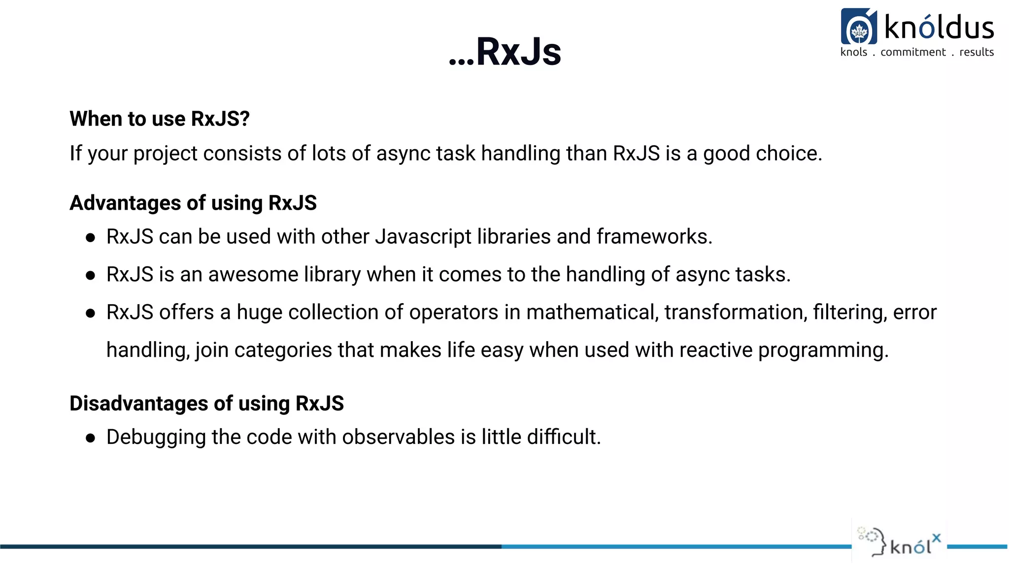…RxJs
When to use RxJS?
If your project consists of lots of async task handling than RxJS is a good choice.
Advantages of using RxJS
● RxJS can be used with other Javascript libraries and frameworks.
● RxJS is an awesome library when it comes to the handling of async tasks.
● RxJS offers a huge collection of operators in mathematical, transformation, ﬁltering, error
handling, join categories that makes life easy when used with reactive programming.
Disadvantages of using RxJS
● Debugging the code with observables is little diﬃcult.
 