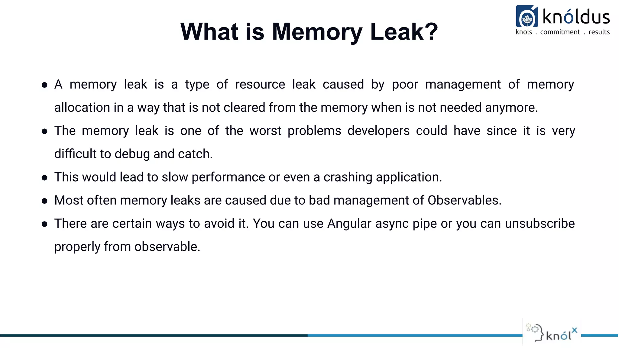What is Memory Leak?
● A memory leak is a type of resource leak caused by poor management of memory
allocation in a way that is not cleared from the memory when is not needed anymore.
● The memory leak is one of the worst problems developers could have since it is very
diﬃcult to debug and catch.
● This would lead to slow performance or even a crashing application.
● Most often memory leaks are caused due to bad management of Observables.
● There are certain ways to avoid it. You can use Angular async pipe or you can unsubscribe
properly from observable.
 