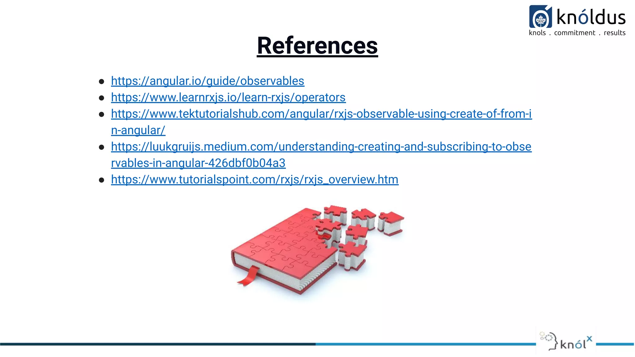 References
● https://angular.io/guide/observables
● https://www.learnrxjs.io/learn-rxjs/operators
● https://www.tektutorialshub.com/angular/rxjs-observable-using-create-of-from-i
n-angular/
● https://luukgruijs.medium.com/understanding-creating-and-subscribing-to-obse
rvables-in-angular-426dbf0b04a3
● https://www.tutorialspoint.com/rxjs/rxjs_overview.htm
 