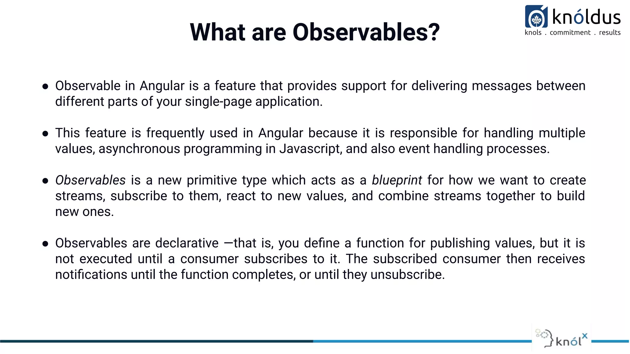 What are Observables?
● Observable in Angular is a feature that provides support for delivering messages between
different parts of your single-page application.
● This feature is frequently used in Angular because it is responsible for handling multiple
values, asynchronous programming in Javascript, and also event handling processes.
● Observables is a new primitive type which acts as a blueprint for how we want to create
streams, subscribe to them, react to new values, and combine streams together to build
new ones.
● Observables are declarative —that is, you deﬁne a function for publishing values, but it is
not executed until a consumer subscribes to it. The subscribed consumer then receives
notiﬁcations until the function completes, or until they unsubscribe.
 