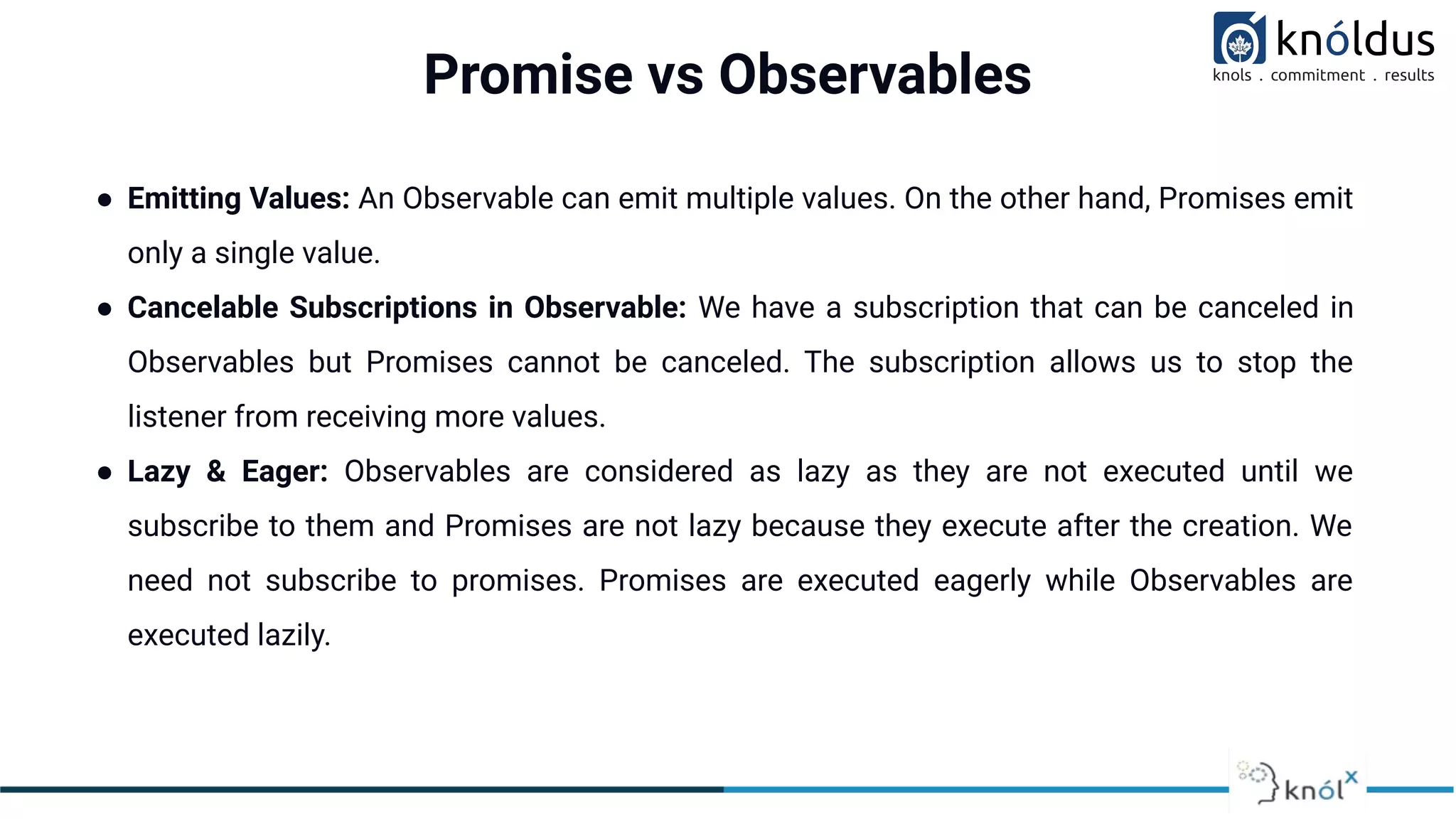 Promise vs Observables
● Emitting Values: An Observable can emit multiple values. On the other hand, Promises emit
only a single value.
● Cancelable Subscriptions in Observable: We have a subscription that can be canceled in
Observables but Promises cannot be canceled. The subscription allows us to stop the
listener from receiving more values.
● Lazy & Eager: Observables are considered as lazy as they are not executed until we
subscribe to them and Promises are not lazy because they execute after the creation. We
need not subscribe to promises. Promises are executed eagerly while Observables are
executed lazily.
 