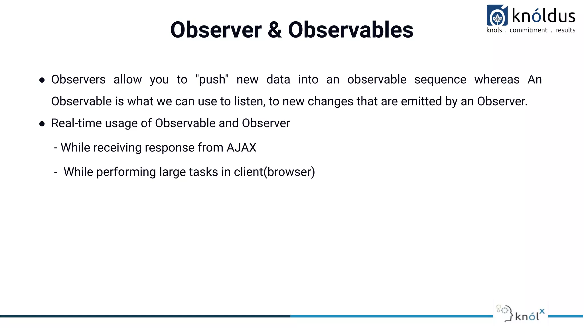 Observer & Observables
● Observers allow you to "push" new data into an observable sequence whereas An
Observable is what we can use to listen, to new changes that are emitted by an Observer.
● Real-time usage of Observable and Observer
- While receiving response from AJAX
- While performing large tasks in client(browser)
 