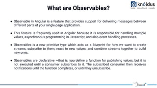 What are Observables?
● Observable in Angular is a feature that provides support for delivering messages between
different parts of your single-page application.
● This feature is frequently used in Angular because it is responsible for handling multiple
values, asynchronous programming in Javascript, and also event handling processes.
● Observables is a new primitive type which acts as a blueprint for how we want to create
streams, subscribe to them, react to new values, and combine streams together to build
new ones.
● Observables are declarative —that is, you deﬁne a function for publishing values, but it is
not executed until a consumer subscribes to it. The subscribed consumer then receives
notiﬁcations until the function completes, or until they unsubscribe.
 