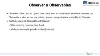 Observer & Observables
● Observers allow you to "push" new data into an observable sequence whereas An
Observable is what we can use to listen, to new changes that are emitted by an Observer.
● Real-time usage of Observable and Observer
- While receiving response from AJAX
- While performing large tasks in client(browser)
 