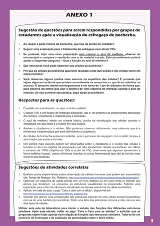 aNEXO 1

sugestão de questões para serem respondidas por grupos de
estudantes após a visualização do esfregaço de bochecha.

1.	 Ao raspar a parte interna da bochecha, que tipo de tecido foi coletado?
2.	 Sugerir uma explicação para o tratamento do esfregaço com álcool 70%.
3.	 Se possível, faça uma nova preparação sem colocar o azul de metileno, observe ao
    microscópio e compare o resultado com o do material corado. Este procedimento poderá
    ajudar a responder pergunta: - Qual a função do azul de metileno?
4.	 Que estruturas você pode observar nas células da bochecha?
5.	 Por que as células da bochecha aparecem isoladas umas das outras e não unidas como em
    outros tecidos?
6.	 Você observou alguns pontos mais escuros na superfície das células? É provável que
    sejam algumas bactérias que existem normalmente na nossa boca e que ficam aderidas na
    mucosa. O tamanho destes microrganismos é em torno de 1 µm de diâmetro de forma que,
    para observá-las temos que usar a objetiva de 100x (objetiva de imersão) usando o óleo de
    imersão. Se não conhece esta prática, peça ajuda ao professor.

respostas para as questões:
1.	 O epitélio de revestimento, ou seja, o tecido epitelial.
2.	 O álcool 70% é um fixador de materiais biológicos, isto é, ele preserva os componentes estruturais
    dos tecidos, preparando o material para a coloração.
3.	 O azul de metileno, sendo um corante básico, auxilia na visualização das células corando o
    citoplasma em azul claro e o núcleo em azul escuro.
4.	 Apenas o citoplasma e o núcleo. Não podemos observar nitidamente, mas sabemos que é a
    membrana citoplasmática que está delimitando o citoplasma.
5.	 As células da bochecha aparecem isoladas, pois o processo de raspagem com o palito rompeu a
    associação que existe entre elas.
6.	 Sim pontos mais escuros podem ser observados sobre o citoplasma e o núcleo das células e
    também é claro em regiões da preparação que não apresentam células eucarióticas. Ao utilizar
    o aumento de 1000x (objetiva de 100x e ocular de 10x), observa-se que algumas apresentam a
    forma esférica (cocos), outras cilíndricas (bacilos) e outras filamentosas que são as formas mais
    comuns das bactérias.



sugestões de atividades correlatas
1.	 Existem outros experimentos sobre observação de células humanas que podem ser encontrados
    em: Temas de Biologia. Ed. Moderna. http://www.moderna.com.br/moderna/didaticos/em/biologia/temasbio/
2.	 Observar um esquema de célula animal (em um livro didático ou em outra fonte) e solicitar aos
    alunos que localizem, no esquema, as estruturas visualizadas na preparação. Solicitar uma
    explicação para o fato de não terem visualizado as demais estruturas da célula eucariótica.
3.	 Aplicar, em sala de aula, o jogo “Cara a cara com a célula”, disponível em:
    http://www.genoma.ib.usp.br/educacao/materiais_didaticos.php
4.	 Solicitar aos alunos uma comparação das estruturas internas de uma célula animal (eucariótica)
    com as de uma bactéria (procariótica). Pedir uma lista das estruturas comuns e não comuns aos
    dois tipos de células.
Utilizar esta aula de laboratório para iniciar o estudo das funções das diferentes estruturas
celulares. Após este estudo, voltar ao jogo “Cara a Cara com as células” e solicitar que as
perguntas sejam feitas apenas com relação às funções das estruturas celulares. Trata-se de um
exercício de motivação e de avaliação do aprendizado sobre o tema célula.
                                                                                                            3
 