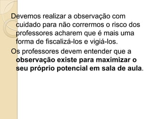 Devemos realizar a observação com
cuidado para não corrermos o risco dos
professores acharem que é mais uma
forma de fiscalizá-los e vigiá-los.
Os professores devem entender que a
observação existe para maximizar o
seu próprio potencial em sala de aula.
 