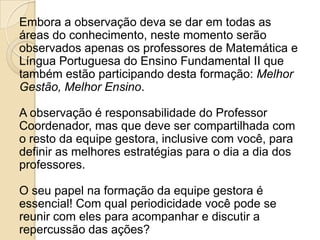 Embora a observação deva se dar em todas as
áreas do conhecimento, neste momento serão
observados apenas os professores de Matemática e
Língua Portuguesa do Ensino Fundamental II que
também estão participando desta formação: Melhor
Gestão, Melhor Ensino.
A observação é responsabilidade do Professor
Coordenador, mas que deve ser compartilhada com
o resto da equipe gestora, inclusive com você, para
definir as melhores estratégias para o dia a dia dos
professores.
O seu papel na formação da equipe gestora é
essencial! Com qual periodicidade você pode se
reunir com eles para acompanhar e discutir a
repercussão das ações?
 