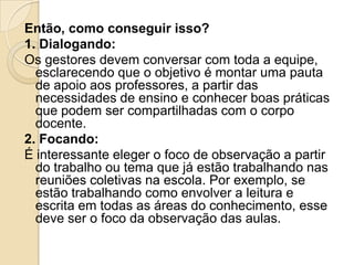 Então, como conseguir isso?
1. Dialogando:
Os gestores devem conversar com toda a equipe,
esclarecendo que o objetivo é montar uma pauta
de apoio aos professores, a partir das
necessidades de ensino e conhecer boas práticas
que podem ser compartilhadas com o corpo
docente.
2. Focando:
É interessante eleger o foco de observação a partir
do trabalho ou tema que já estão trabalhando nas
reuniões coletivas na escola. Por exemplo, se
estão trabalhando como envolver a leitura e
escrita em todas as áreas do conhecimento, esse
deve ser o foco da observação das aulas.
 