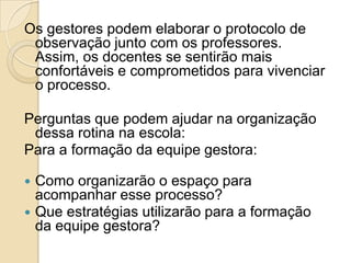 Os gestores podem elaborar o protocolo de
observação junto com os professores.
Assim, os docentes se sentirão mais
confortáveis e comprometidos para vivenciar
o processo.
Perguntas que podem ajudar na organização
dessa rotina na escola:
Para a formação da equipe gestora:
 Como organizarão o espaço para
acompanhar esse processo?
 Que estratégias utilizarão para a formação
da equipe gestora?
 