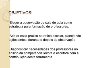OBJETIVOS:
•Eleger a observação de sala de aula como
estratégia para formação de professores.
•Adotar essa prática na rotina escolar, planejando
ações antes, durante e depois da observação.
•Diagnosticar necessidades dos professores no
ensino da competência leitora e escritora com a
contribuição desta ferramenta.
 