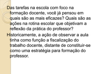Das tarefas na escola com foco na
formação docente, você já pensou em
quais são as mais eficazes? Quais são as
ações na rotina escolar que objetivam a
reflexão da prática do professor?
Historicamente, a ação de observar a aula
tinha como função a fiscalização do
trabalho docente, distante de constituir-se
como uma estratégia para formação do
professor.
 