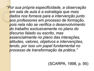 “Por sua própria especificidade, a observação
em sala de aula é a estratégia que mais
dados nos fornece para a intervenção junto
aos professores em processo de formação,
pois nela não se verifica o desenvolvimento
do trabalho exclusivamente no plano do
discurso falado ou escrito, mas
essencialmente no plano das interações,
atitudes, valores, objetivos e intervenções,
tendo, por isso um papel fundamental no
processo de transformação da prática.”
(SCARPA, 1998, p. 95)
 