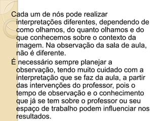 Cada um de nós pode realizar
interpretações diferentes, dependendo de
como olhamos, do quanto olhamos e do
que conhecemos sobre o contexto da
imagem. Na observação da sala de aula,
não é diferente.
É necessário sempre planejar a
observação, tendo muito cuidado com a
interpretação que se faz da aula, a partir
das intervenções do professor, pois o
tempo de observação e o conhecimento
que já se tem sobre o professor ou seu
espaço de trabalho podem influenciar nos
resultados.
 