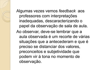 Algumas vezes vemos feedback aos
professores com interpretações
inadequadas, descaracterizando o
papel da observação de sala de aula.
Ao observar, deve-se lembrar que a
aula observada é um recorte de várias
situações que a antecederam e que é
preciso se distanciar dos valores,
preconceitos e subjetividade que
podem vir à tona no momento de
observação.
 