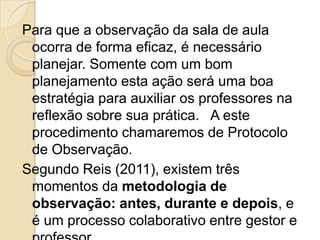 Para que a observação da sala de aula
ocorra de forma eficaz, é necessário
planejar. Somente com um bom
planejamento esta ação será uma boa
estratégia para auxiliar os professores na
reflexão sobre sua prática. A este
procedimento chamaremos de Protocolo
de Observação.
Segundo Reis (2011), existem três
momentos da metodologia de
observação: antes, durante e depois, e
é um processo colaborativo entre gestor e
 