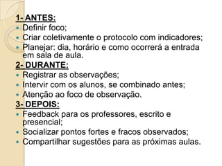 1- ANTES:
 Definir foco;
 Criar coletivamente o protocolo com indicadores;
 Planejar: dia, horário e como ocorrerá a entrada
em sala de aula.
2- DURANTE:
 Registrar as observações;
 Intervir com os alunos, se combinado antes;
 Atenção ao foco de observação.
3- DEPOIS:
 Feedback para os professores, escrito e
presencial;
 Socializar pontos fortes e fracos observados;
 Compartilhar sugestões para as próximas aulas.
 