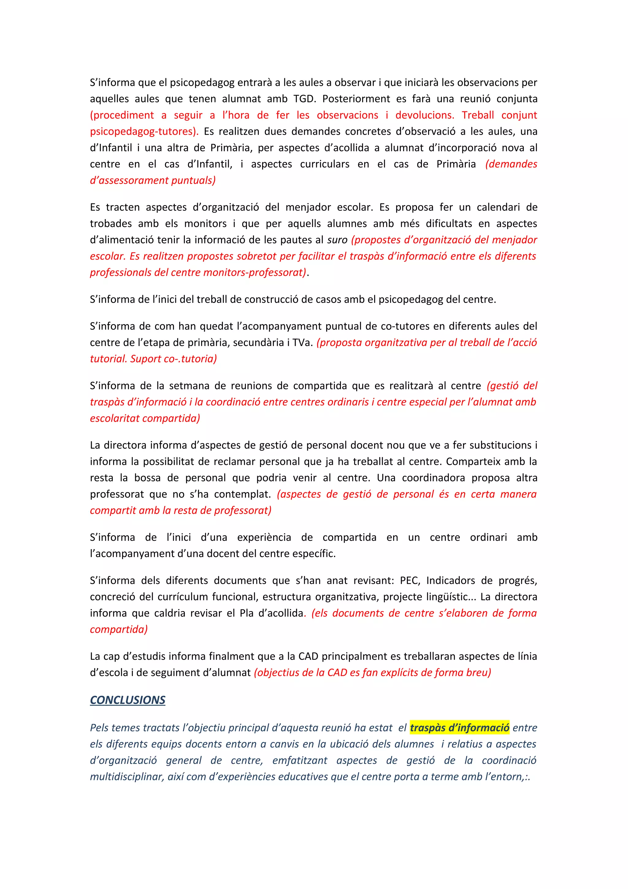 S’informa que el psicopedagog entrarà a les aules a observar i que iniciarà les observacions per
aquelles aules que tenen alumnat amb TGD. Posteriorment es farà una reunió conjunta
(procediment a seguir a l’hora de fer les observacions i devolucions. Treball conjunt
psicopedagog-tutores). Es realitzen dues demandes concretes d’observació a les aules, una
d’Infantil i una altra de Primària, per aspectes d’acollida a alumnat d’incorporació nova al
centre en el cas d’Infantil, i aspectes curriculars en el cas de Primària (demandes
d’assessorament puntuals)
Es tracten aspectes d’organització del menjador escolar. Es proposa fer un calendari de
trobades amb els monitors i que per aquells alumnes amb més dificultats en aspectes
d’alimentació tenir la informació de les pautes al suro (propostes d’organització del menjador
escolar. Es realitzen propostes sobretot per facilitar el traspàs d’informació entre els diferents
professionals del centre monitors-professorat).
S’informa de l’inici del treball de construcció de casos amb el psicopedagog del centre.
S’informa de com han quedat l’acompanyament puntual de co-tutores en diferents aules del
centre de l’etapa de primària, secundària i TVa. (proposta organitzativa per al treball de l’acció
tutorial. Suport co-.tutoria)
S’informa de la setmana de reunions de compartida que es realitzarà al centre (gestió del
traspàs d’informació i la coordinació entre centres ordinaris i centre especial per l’alumnat amb
escolaritat compartida)
La directora informa d’aspectes de gestió de personal docent nou que ve a fer substitucions i
informa la possibilitat de reclamar personal que ja ha treballat al centre. Comparteix amb la
resta la bossa de personal que podria venir al centre. Una coordinadora proposa altra
professorat que no s’ha contemplat. (aspectes de gestió de personal és en certa manera
compartit amb la resta de professorat)
S’informa de l’inici d’una experiència de compartida en un centre ordinari amb
l’acompanyament d’una docent del centre específic.
S’informa dels diferents documents que s’han anat revisant: PEC, Indicadors de progrés,
concreció del currículum funcional, estructura organitzativa, projecte lingüístic... La directora
informa que caldria revisar el Pla d’acollida. (els documents de centre s’elaboren de forma
compartida)
La cap d’estudis informa finalment que a la CAD principalment es treballaran aspectes de línia
d’escola i de seguiment d’alumnat (objectius de la CAD es fan explícits de forma breu)
CONCLUSIONS
Pels temes tractats l’objectiu principal d’aquesta reunió ha estat el traspàs d’informació entre
els diferents equips docents entorn a canvis en la ubicació dels alumnes i relatius a aspectes
d’organització general de centre, emfatitzant aspectes de gestió de la coordinació
multidisciplinar, així com d’experiències educatives que el centre porta a terme amb l’entorn,:.
 