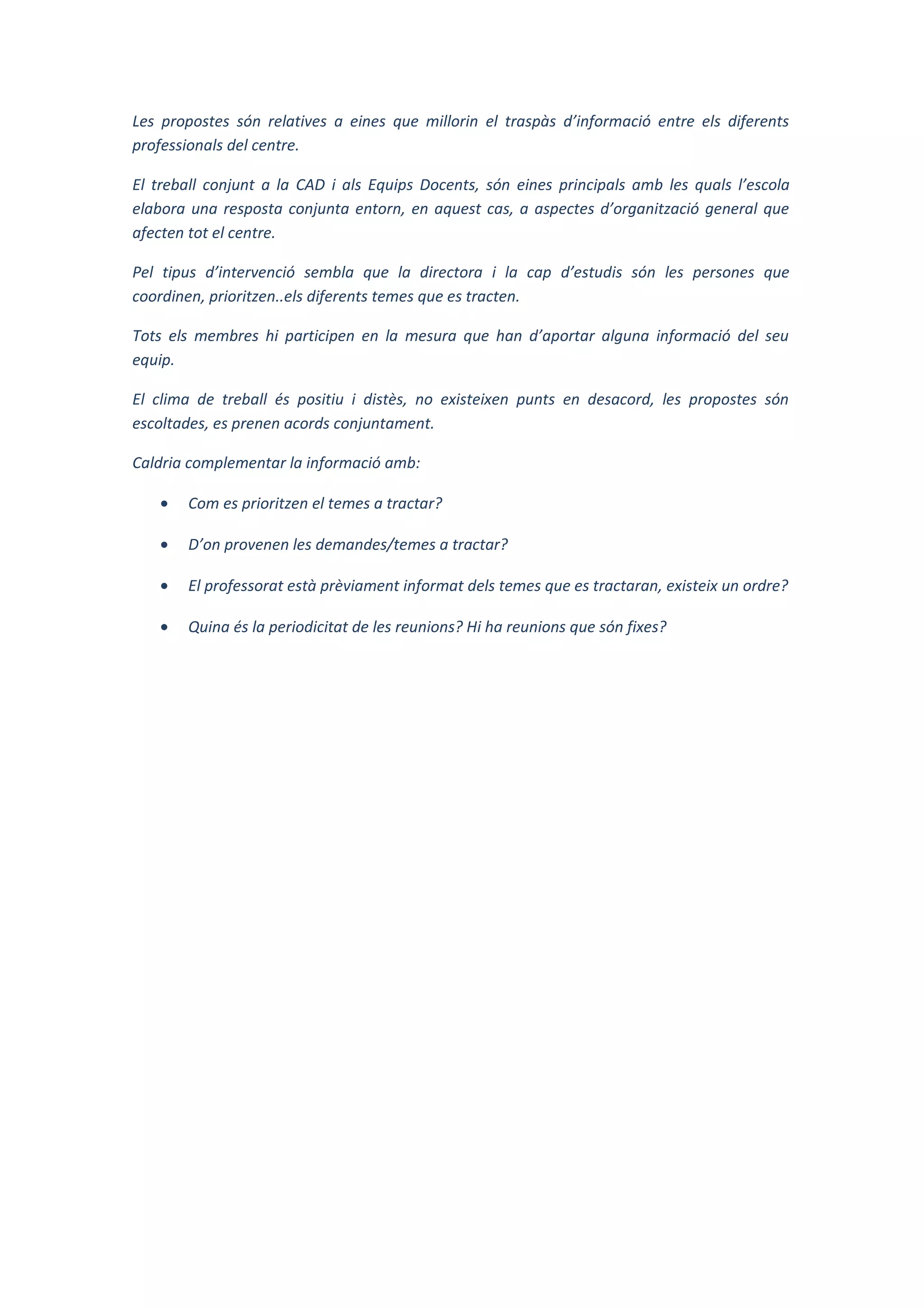 Les propostes són relatives a eines que millorin el traspàs d’informació entre els diferents
professionals del centre.
El treball conjunt a la CAD i als Equips Docents, són eines principals amb les quals l’escola
elabora una resposta conjunta entorn, en aquest cas, a aspectes d’organització general que
afecten tot el centre.
Pel tipus d’intervenció sembla que la directora i la cap d’estudis són les persones que
coordinen, prioritzen..els diferents temes que es tracten.
Tots els membres hi participen en la mesura que han d’aportar alguna informació del seu
equip.
El clima de treball és positiu i distès, no existeixen punts en desacord, les propostes són
escoltades, es prenen acords conjuntament.
Caldria complementar la informació amb:
• Com es prioritzen el temes a tractar?
• D’on provenen les demandes/temes a tractar?
• El professorat està prèviament informat dels temes que es tractaran, existeix un ordre?
• Quina és la periodicitat de les reunions? Hi ha reunions que són fixes?
 