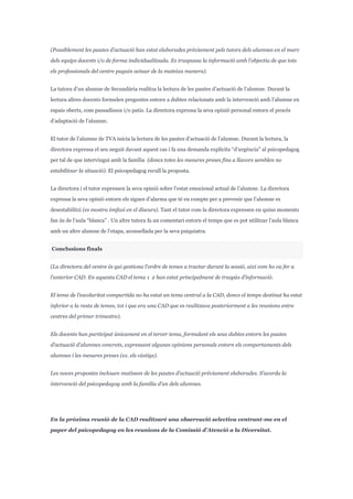 (Possiblement les pautes d’actuació han estat elaborades prèviament pels tutors dels alumnes en el marc
dels equips docents i/o de forma individualitzada. Es traspassa la informació amb l’objectiu de que tots
els professionals del centre puguin actuar de la mateixa manera).
La tutora d’un alumne de Secundària realitza la lectura de les pautes d’actuació de l’alumne. Durant la
lectura altres docents formulen preguntes entorn a dubtes relacionats amb la intervenció amb l’alumne en
espais oberts, com passadissos i/o patis. La directora expressa la seva opinió personal entorn el procés
d’adaptació de l’alumne.
El tutor de l’alumne de TVA inicia la lectura de les pautes d’actuació de l’alumne. Durant la lectura, la
directora expressa el seu neguit davant aquest cas i fa una demanda explícita “d’urgència” al psicopedagog
per tal de que intervingui amb la família (doncs totes les mesures preses fins a llavors semblen no
estabilitzar la situació). El psicopedagog recull la proposta.
La directora i el tutor expressen la seva opinió sobre l’estat emocional actual de l’alumne. La directora
expressa la seva opinió entorn els signes d’alarma que té en compte per a prevenir que l’alumne es
desestabilitzi (es mostra èmfasi en el discurs). Tant el tutor com la directora expressen en quins moments
fan ús de l’aula “blanca” . Un altre tutora fa un comentari entorn el temps que es pot utilitzar l’aula blanca
amb un altre alumne de l’etapa, aconsellada per la seva psiquiatra.
Conclusions finals
(La directora del centre és qui gestiona l’ordre de temes a tractar durant la sessió, així com ho va fer a
l’anterior CAD. En aquesta CAD el tema 1 2 han estat principalment de traspàs d’informació.
El tema de l’escolaritat compartida no ha estat un tema central a la CAD, doncs el temps destinat ha estat
inferior a la resta de temes, tot i que era una CAD que es realitzava posteriorment a les reunions entre
centres del primer trimestre).
Els docents han participat únicament en el tercer tema, formulant els seus dubtes entorn les pautes
d’actuació d’alumnes concrets, expressant algunes opinions personals entorn els comportaments dels
alumnes i les mesures preses (ex. els càstigs).
Les noves propostes inclouen matisson de les pautes d’actuació prèviament elaborades. S’acorda la
intervenció del psicopedagog amb la família d’un dels alumnes.
En la pròxima reunió de la CAD realitzaré una observació selectiva centrant-me en el
paper del psicopedagog en les reunions de la Comissió d’Atenció a la Diversitat.
 