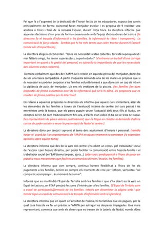 Pel que fa a l’augment de la dedicació de l’horari lectiu de les educadores, suposa dos canvis
principalment: de forma quincenal faran menjador escolar i es proposa de 9 realitzar una
acollida a l’inici i final de la Jornada Escolar, durant mitja hora. La directora informa que
aquestes decisions s’han pres de forma consensuada amb l’equip d’educadores del centre (la
directora fa el traspàs d’informació a les famílies, la informació és clara i transparent). La
comunicació és força ràpida. Sembla que hi ha més temes que calen tractar durant el Consell
també són d’importància).
La directora afegeix el comentari. “totes les necessitats estan cobertes, tot està superquadrat i
mai faltaría ningú, ho tenim superacotats, supertreballat” (s’entreveu un treball d’una càrrega
important en quant a la gestió del personal, es subratlla la importància de que les necessitats
dels alumnes estan cobertes).
Demana verbalment que des de l’AMPA se’ls recolzi en aquesta gestió del menjador, doncs ha
de ser una tasca compartida. A partir d’aquesta demanda una de les mares es proposa que si
és necessari es podrien proposar a les famílies voluntàriament a que donessin un cop de mà en
la vigilància de patis de menjador, i/o ens els vestidors de la piscina. (les famílies fan dues
propostes de forma espontània arrel de la informació que se’ls hi dóna, les propostes que es
recullen de forma positiva per la directora).
En relació a aquestes propostes la directora els informa que aquest curs s’intentarà, arrel de
les demandes de les famílies a través de l’avaluació interna de centre del curs passat i les
entrevistes amb la tutora, que els pares puguin veure l’actuació dels seus fills al Nadal, en
comptes de fer-ho com tradicionalment fins ara, a través d’un vídeo el dia de la Festa de Nadal.
(les representants de pares valoren positivament, que es tingui en compte la demanda d’altres
cursos de poder assistir a veure la presentació de Nadal al centre.)
La directora dóna per tancat i aprovat el tema dels ajustament d’horaris i personal. (sembla
haver-hi acord,tot i les representants de l’AMPA en aquest moment no contesten i/o expressen
opinions sobre aquest tema)
La directora informa que des de la web del centre s’ha obert un correu pel treballador social
de l’escola i per l’equip directiu, per poder facilitar la comunicació entre l’escola-família i el
treballador social de l’EAP (tema beques, ajuts...) (obertura i predisposició a l’hora de posar en
pràctica nous mecanismes que facilitin la comunicació entre l’escola i les famílies).
La directora informa que com sempre, continua havent flexibilitat a l’hora de fer els
pagaments a les famílies, tenint en compte els moments de crisi per tothom, verbalitza “cal
compartir,acompanyar...és moment de sumar”.
Informa que es mantindrà l’Espai de Tertúlia amb les famílies i que s’ha obert en la web un
Espai de Lectura, on l’EAP penjarà lectures d’interès per a les famílies. (L’Espai de Tertúlia com
a espai de participació/formació de les famílies. Interès per dinamitzar la pàgina web i que
també sigui un espai de comunicació i de traspàs d’informació amb les famílies).
La directora informa que en quant a l’activitat de Piscina, hi ha famílies que no paguen, per la
qual cosa l’escola va fer un préstec a l’AMPA per sufragar les despeses impagades. Una mare
representant, comenta que amb els diners que es treuen de la Loteria de Nadal, només dóna
 