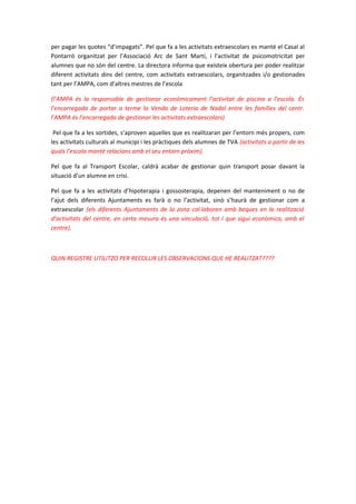 per pagar les quotes “d’impagats”. Pel que fa a les activitats extraescolars es manté el Casal al
Pontarró organitzat per l’Associació Arc de Sant Martí, i l’activitat de psicomotricitat per
alumnes que no són del centre. La directora informa que existeix obertura per poder realitzar
diferent activitats dins del centre, com activitats extraescolars, organitzades i/o gestionades
tant per l’AMPA, com d’altres mestres de l’escola
(l’AMPA és la responsable de gestionar econòmicament l’activitat de piscina a l’escola. És
l’encarregada de portar a terme la Venda de Loteria de Nadal entre les famílies del centr.
l’AMPA és l’encarregada de gestionar les activitats extraescolars)
Pel que fa a les sortides, s’aproven aquelles que es realitzaran per l’entorn més propers, com
les activitats culturals al municipi i les pràctiques dels alumnes de TVA (activitats a partir de les
quals l’escola manté relacions amb el seu entorn pròxim).
Pel que fa al Transport Escolar, caldrà acabar de gestionar quin transport posar davant la
situació d’un alumne en crisi.
Pel que fa a les activitats d’hipoterapia i gossosterapia, depenen del manteniment o no de
l’ajut dels diferents Ajuntaments es farà o no l’activitat, sinò s’haurà de gestionar com a
extraescolar (els diferents Ajuntaments de la zona col·laboren amb beques en la realització
d’activitats del centre, en certa mesura és una vinculació, tot i que sigui econòmica, amb el
centre).
QUIN REGISTRE UTILITZO PER RECOLLIR LES OBSERVACIONS QUE HE REALITZAT????
 