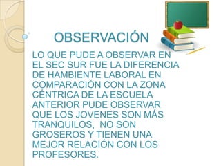 OBSERVACIÓNLO QUE PUDE A OBSERVAR EN EL SEC SUR FUE LA DIFERENCIA DE HAMBIENTE LABORAL EN COMPARACIÓN CON LA ZONA CÉNTRICA DE LA ESCUELA ANTERIOR PUDE OBSERVAR QUE LOS JOVENES SON MÁS TRANQUILOS, NO SON GROSEROS Y TIENEN UNA MEJOR RELACIÓN CON LOS PROFESORES.