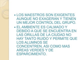 LOS MAESTROS SON EXIGENTES AUNQUE NO EXAGERAN Y TIENEN UN MEJOR CONTROL DEL GRUPO.EL AMBIENTE ES CALMADO Y DEBIDO A QUE SE ENCUENTRA EN LAS ORILLAS DE LA CIUDAD NO HAY TANTO RUIDO Y PERMITE QUE LOS ALUMNOS SE CONCENTREN, ASI COMO MAS AREAS VERDES Y DE ESPARCIMIENTO.