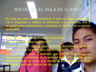 3ER DÍA EN EL AULA DE CLASES.

En este día solo me e presentado al aula de clases medio día,
me e dispuesto a realizar la entrevista a la profesora, ella a
accedido pero simplemente a contestar el escrito, no a querido
que grabe.

Me a gustado una respuesta que me a dado:
¿ A que problemática se enfrenta?
Con muchos, por que ay algunos niños desnutrición y por lo
mismo los niños no están muy concentrados.
Con esto me a dado a entender que uno como profesor no
simplemente es enseñar, si no también estar al pendiente de la
alimentación de los niños, a si mismo de por que algunos niños
no prestan atención, buscar las razones.
 