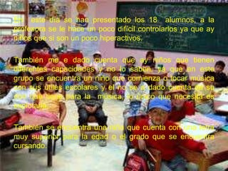 En este día se han presentado los 18 alumnos, a la
profesora se le hace un poco difícil controlarlos ya que ay
niños que si son un poco hiperactivos.

También me e dado cuenta que ay niños que tienen
diferentes capacidades y no lo saben, ya que en este
grupo se encuentra un niño que comienza o tocar música
con sus útiles escolares y el no se a dado cuenta de su
don que tiene para la música, lo único que necesita es
explotarla.

También se encuentra una niña que cuenta con una letra
muy superior para la edad o el grado que se encuentra
cursando.
 