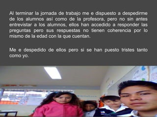 Al terminar la jornada de trabajo me e dispuesto a despedirme
de los alumnos así como de la profesora, pero no sin antes
entrevistar a los alumnos, ellos han accedido a responder las
preguntas pero sus respuestas no tienen coherencia por lo
mismo de la edad con la que cuentan.

Me e despedido de ellos pero si se han puesto tristes tanto
como yo.
 