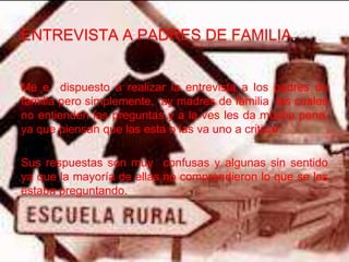 ENTREVISTA A PADRES DE FAMILIA.


Me e dispuesto a realizar la entrevista a los padres de
familia pero simplemente, ay madres de familia las cuales
no entienden las preguntas y a la ves les da mucha pena,
ya que piensan que las esta o las va uno a criticar.

Sus respuestas son muy confusas y algunas sin sentido
ya que la mayoría de ellas no comprendieron lo que se les
estaba preguntando.
 