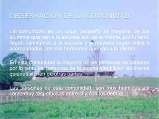 OBSERVACIÓN DE LA COMUNIDAD.

La comunidad es un lugar pequeño la mayoría de los
alumnos que van a la escuela son de la misma, por lo tanto
llegan caminando a la escuela y la mayoría llegan solos o
acompañados con sus hermanos que van a la misma.

En esta comunidad la mayoría de las personas se conocen
por lo tanto las personas de la misma identifican fácilmente
quienes vienen de otras partes.

Las personas de esta comunidad son muy humildes así
como muy respetuosas entre si y con los demás.
 