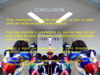 CONCLUSIÓN.

 Esta observación me ayudo demasiado ya que no sabia
como se trabaja en este tipo de escuelas.

Fue muy divertida y satisfactoria ya que me deja con un
buen sabor de boca, al conocer a los alumnos e interactuar
con los mismos.

Espero y algún día pueda tratar ya como docente con
alumnos como los que encontré en esta institución.

Y llegar a ser tan bueno o mejor de lo que son los
docentes de esta institución .
 