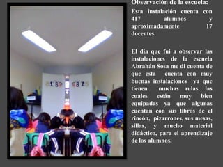 Observación de la escuela:
Esta instalación cuenta con
417         alumnos       y
aproximadamente          17
docentes.

El día que fui a observar las
instalaciones de la escuela
Abrahán Sosa me di cuenta de
que esta cuenta con muy
buenas instalaciones ya que
tienen     muchas aulas, las
cuales    están    muy    bien
equipadas ya que algunas
cuentan con sus libros de el
rincón, pizarrones, sus mesas,
sillas, y mucho material
didáctico, para el aprendizaje
de los alumnos.
 