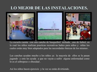 LO MEJOR DE LAS INSTALACIONES.




La escuela cuenta con una cancha de basquetbol techada , una de futbol, en
la cual los niños realizan practicas recreativas baños para niños y niñas los
cuales están muy bien adaptados para las necesidades básicas de los mismos .

Las canchas ayudan mucho a los niños ya la mayoría de ellos se la pasan
jugando y esto les ayuda a que no vayan a sufrir alguna enfermedad como
lo es el sobrepeso o obesidad .

Así los niños hacen ejercicio y la vez se están divirtiendo.
 