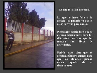 Lo que le falta a la escuela.

Lo que le hace falta a la
escuela es pintarla ya que el
color se ve un poco opaco.

Pienso que estaría bien que se
crearan laboratorios para las
diferentes practicas que les
marcan      sus   libros   de
actividades.

Podría estar bien que se
creara algún otro espacio para
que los alumnos puedan
comer      aparte     de     el
desayunador.
 