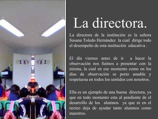 La directora.
La directora de la institución es la señora
Susana Toledo Hernández la cual dirige todo
el desempeño de esta institución educativa .

El día viernes antes de ir a hacer la
observación nos fuimos a presentar con la
misma, la cual en ese momento como en los
días de observación se porto amable y
respetuosa en todos los sentidos con nosotros.

Ella es un ejemplo de una buena directora, ya
que en todo momento esta al pendiente de el
desarrollo de los alumnos ya que ni en el
recreo deja de ayudar tanto alumnos como
maestros.
 