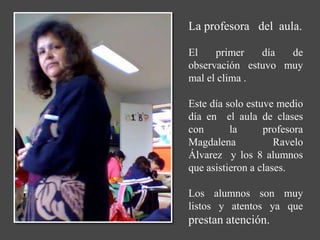 La profesora del aula.

El    primer   día  de
observación estuvo muy
mal el clima .

Este día solo estuve medio
día en el aula de clases
con       la      profesora
Magdalena            Ravelo
Álvarez y los 8 alumnos
que asistieron a clases.

Los alumnos son muy
listos y atentos ya que
prestan atención.
 