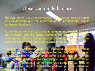 Observación de la clase
En este primer día de observación e llegado al aula de clases
con la directora que me a llevado para presentarme con la
profesora de el aula .

La profesora me a recibido muy amablemente y respetuosa , ella
me presento con los pocos alumnos que asistieron a clases
ellos me han dicho su nombre y lo que les gusta , me tuve que
presentar hacia ellos y decirles que es lo que me gusta .

En este día de observación la profesora comienza su clase
llamando a los alumnos a que le entreguen la tarea , al mismo
tiempo que les va preguntando como lo que hicieron ya que
me comento que ay ocasiones en que los alumnos no saben
hacerlo , simplemente se los hacen sus padres en su casa sin
saber que en lugar de estar asiéndoles un bien les están
causando un mal.
 