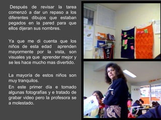 Después de revisar la tarea
comenzó a dar un repaso a los
diferentes dibujos que estaban
pegados en la pared para que
ellos dijeran sus nombres.

Ya que me di cuenta que los
niños de esta edad aprenden
mayormente por la vista, son
visuales ya que aprender mejor y
se les hace mucho mas divertido.

La mayoría de estos niños son
muy tranquilos.
En este primer día e tomado
algunas fotografías y e tratado de
grabar video pero la profesora se
a molestado.
 