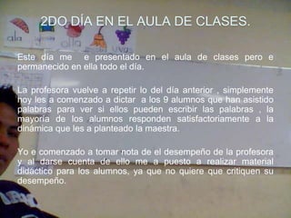2DO DÍA EN EL AULA DE CLASES.

Este día me e presentado en el aula de clases pero e
permanecido en ella todo el día.

La profesora vuelve a repetir lo del día anterior , simplemente
hoy les a comenzado a dictar a los 9 alumnos que han asistido
palabras para ver si ellos pueden escribir las palabras , la
mayoría de los alumnos responden satisfactoriamente a la
dinámica que les a planteado la maestra.

Yo e comenzado a tomar nota de el desempeño de la profesora
y al darse cuenta de ello me a puesto a realizar material
didáctico para los alumnos, ya que no quiere que critiquen su
desempeño.
 