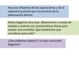 Hay una influencia de las suposiciones y de la
experiencia previa que no proviene de la
observación directa.
Ahora hagamos otra cosa. Observemos a uno(a) de
ustedes y veamos sus características físicas para
escalar una montaña. Que tendríamos que
considerar para esto?
¿Que podemos deducir? ¿A que conclusión
llegamos?
 