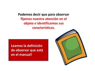 Podemos decir que para observar
fijamos nuestra atención en el
objeto e identificamos sus
características.
Leamos la definición
de observar que está
en el manual!
 